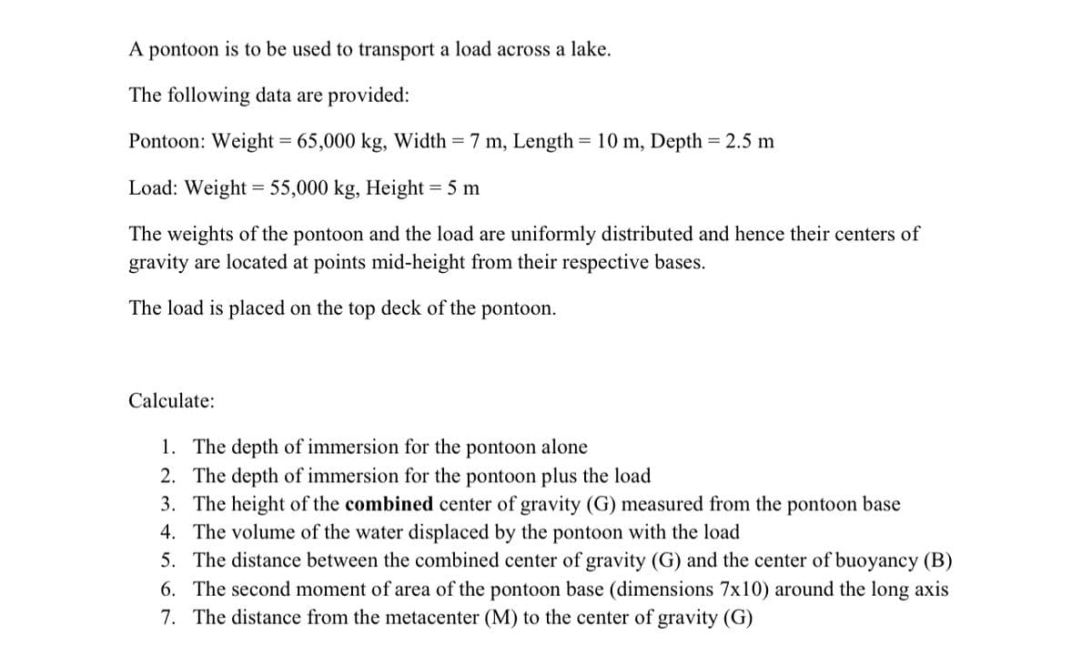 A pontoon is to be used to transport a load across a lake.
The following data are provided:
Pontoon: Weight = 65,000 kg, Width = 7 m, Length = 10 m, Depth = 2.5 m
Load: Weight = 55,000 kg, Height = 5 m
The weights of the pontoon and the load are uniformly distributed and hence their centers of
gravity are located at points mid-height from their respective bases.
The load is placed on the top deck of the pontoon.
Calculate:
1. The depth of immersion for the pontoon alone
2. The depth of immersion for the pontoon plus the load
3. The height of the combined center of gravity (G) measured from the pontoon base
4. The volume of the water displaced by the pontoon with the load
5. The distance between the combined center of gravity (G) and the center of buoyancy (B)
6. The second moment of area of the pontoon base (dimensions 7x10) around the long axis
7. The distance from the metacenter (M) to the center of gravity (G)