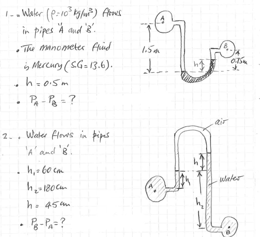 ✔
1 - Water (P=10³ kg/m²³) flows
in pipes A and 'B'.
•The manometer find
is Mercury (S.G= 13.6).
h=0.5m
P₁-P₁₂ = ?
A
2.. Water flows in pipes
'A' and 'B'.
• h₁ = 60 cm
h₂ = 180cm
h = 45mm
• PB-PA= ?
1.5m
↓
ais
Ja
0.75m
d
Water