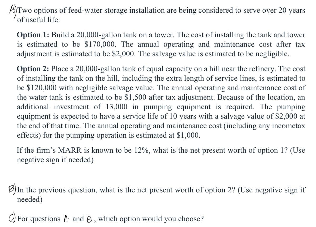 A)Two options of feed-water storage installation are being considered to serve over 20 years
of useful life:
Option 1: Build a 20,000-gallon tank on a tower. The cost of installing the tank and tower
is estimated to be $170,000. The annual operating and maintenance cost after tax
adjustment is estimated to be $2,000. The salvage value is estimated to be negligible.
Option 2: Place a 20,000-gallon tank of equal capacity on a hill near the refinery. The cost
of installing the tank on the hill, including the extra length of service lines, is estimated to
be $120,000 with negligible salvage value. The annual operating and maintenance cost of
the water tank is estimated to be $1,500 after tax adjustment. Because of the location, an
additional investment of 13,000 in pumping equipment is required. The pumping
equipment is expected to have a service life of 10 years with a salvage value of $2,000 at
the end of that time. The annual operating and maintenance cost (including any incometax
effects) for the pumping operation is estimated at $1,000.
If the firm's MARR is known to be 12%, what is the net present worth of option 1? (Use
negative sign if needed)
B) In the previous question, what is the net present worth of option 2? (Use negative sign if
needed)
C) For questions A and B, which option would you choose?