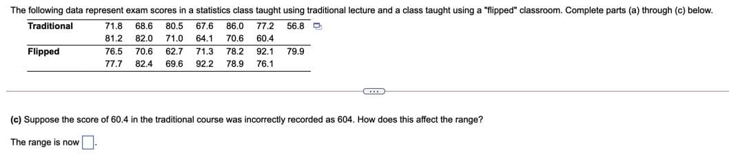 The following data represent exam scores in a statistics class taught using traditional lecture and a class taught using a "flipped" classroom. Complete parts (a) through (c) below.
Traditional
71.8
68.6
80,5
67.6
86.0
77.2
56.8 D
81.2
82.0
71.0
64.1
70.6
60.4
Flipped
76.5
70.6
62.7
71.3
78.2
92.1
79.9
77.7
82.4
69.6
92.2
78.9
76.1
(c) Suppose the score of 60.4 in the traditional course was incorrectly recorded as 604. How does this affect the range?
The range is now
