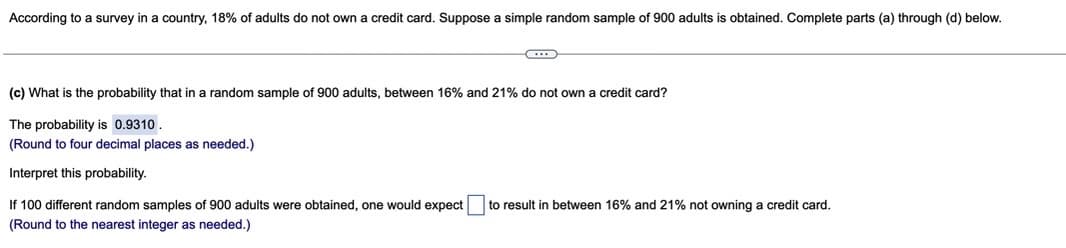 According to a survey in a country, 18% of adults do not own a credit card. Suppose a simple random sample of 900 adults is obtained. Complete parts (a) through (d) below.
(c) What is the probability that in a random sample of 900 adults, between 16% and 21% do not own a credit card?
The probability is 0.9310
(Round to four decimal places as needed.)
Interpret this probability.
If 100 different random samples of 900 adults were obtained, one would expect
to result in between 16% and 21% not owning a credit card.
(Round to the nearest integer as needed.)
