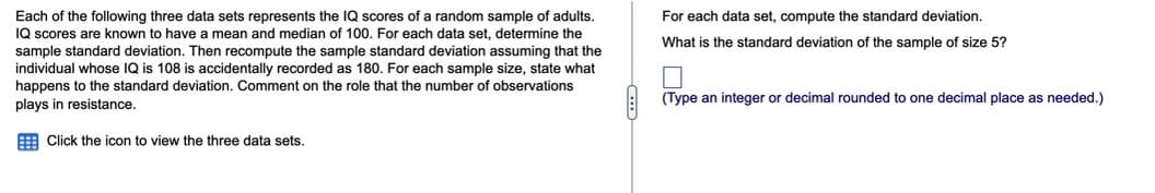 Each of the following three data sets represents the IQ scores of a random sample of adults.
IQ scores are known to have a mean and median of 100. For each data set, determine the
sample standard deviation. Then recompute the sample standard deviation assuming that the
individual whose IQ is 108 is accidentally recorded as 180. For each sample size, state what
happens to the standard deviation. Comment on the role that the number of observations
plays in resistance.
For each data set, compute the standard deviation.
What is the standard deviation of the sample of size 5?
(Type an integer or decimal rounded to one decimal place as needed.)
E Click the icon to view the three data sets.
