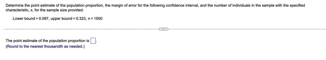 Determine the point estimate of the population proportion, the margin of error for the following confidence interval, and the number of individuals in the sample with the specified
characteristic, x, for the sample size provided.
Lower bound = 0.097, upper bound = 0.323, n= 1500
The point estimate of the population proportion is
(Round to the nearest thousandth as needed.)
