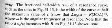 **47 The fractional half-width Aw, of a resonance curve,
such as the ones in Fig. 31-13, is the width of the curve at half
the maximum value of I. Show that Awlo
where w is the angular frequency at resonance. Note that the
ratio Aw,lw increases with R, as Fig. 31-13 shows. SSM
= R(3CIL)2,
