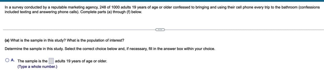 In a survey conducted by a reputable marketing agency, 248 of 1000 adults 19 years of age or older confessed to bringing and using their cell phone every trip to the bathroom (confessions
included texting and answering phone calls). Complete parts (a) through (f) below.
(a) What is the sample in this study? What is the population of interest?
Determine the sample in this study. Select the correct choice below and, if necessary, fill in the answer box within your choice.
O A. The sample is the
adults 19 years of age or older.
(Type a whole number.)
