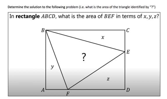 Determine the solution to the following problem (i.e. what is the area of the triangle identified by "?")
In rectangle ABCD, what is the area of BEF in terms of x, y, z?
By
C
E
?
y
A
D
