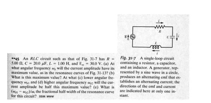 R.
ll
*45 An RLC circuit such as that of Fig. 31-7 has R = Fig. 31-7 A single-loop circuit
5.00 N, C = 20.0 µF, L = 1.00 H, and E = 30.0 V. (a) At containing a resistor, a capacitor,
what angular frequency w, will the current amplitude have its
maximum value, as in the resonance curves of Fig. 31-13? (b) resented by a sine wave in a circle,
What is this maximum value? At what (c) lower angular fre- produces an alternating emf that es-
quency w and (d) higher angular frequency wn will the cur-
rent amplitude be half this maximum value? (e) What is directions of the emf and current
(wn - wn)lw, the fractional half-width of the resonance curve
for this circuit? SSM www
and an inductor. A generator, rep-
tablishes an alternating current: the
are indicated here at only one in-
stant.
