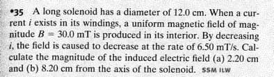 •35 A long solenoid has a diameter of 12.0 cm. When a cur-
rent i exists in its windings, a uniform magnetic field of mag-
nitude B = 30.0 mT is produced in its interior. By decreasing
i, the field is caused to decrease at the rate of 6.50 mT/s. Cal-
culate the magnitude of the induced electric field (a) 2.20 cm
and (b) 8.20 cm from the axis of the solenoid. SSM ILW
