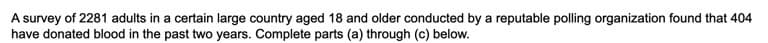 A survey of 2281 adults in a certain large country aged 18 and older conducted by a reputable polling organization found that 404
have donated blood in the past two years. Complete parts (a) through (c) below.
