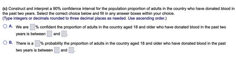 (c) Construct and interpret a 90% confidence interval for the population proportion of adults in the country who have donated blood in
the past two years. Select the correct choice below and fill in any answer boxes within your choice.
(Type integers or decimals rounded to three decimal places as needed. Use ascending order.)
O A. We are
|% confident the proportion of adults in the country aged 18 and older who have donated blood in the past two
| and.
years is between
B. There is a % probability the proportion of adults in the country aged 18 and older who have donated blood in the past
two years is between
and.
