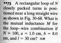 *73 A rectangular loop of N
closely packed turns is posi-
tioned near a long straight wire
as shown in Fig. 30-68. What is
the mutual inductance M for
the loop-wire combination if
N = 100, a = 1.0 cm, b = 8.0
cm, and / = 30 cm? ILW
