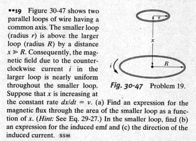 **19 Figure 30-47 shows two
parallel loops of wire having a
common axis. The smaller loop
(radius r) is above the larger
loop (radius R) by a distance
x > R. Consequently, the mag-
netic field due to the counter-
clockwise current i in the
R
larger loop is nearly uniform
throughout the smaller loop.
Suppose that x is increasing at
the constant rate dxidt = v. (a) Find an expression for the
magnetic flux through the area of the smaller loop as a func-
tion of x. (Hint: See Eq. 29-27.) In the smaller loop, find (b)
an expression for the induced emf and (c) the direction of the
induced current. SSM
Fig. 30-47 Problem 19.
