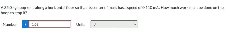 A 85.0 kg hoop rolls along a horizontal floor so that its center of mass has a speed of 0.110 m/s. How much work must be done on the
hoop to stop it?
Number
i 1.03
Units
