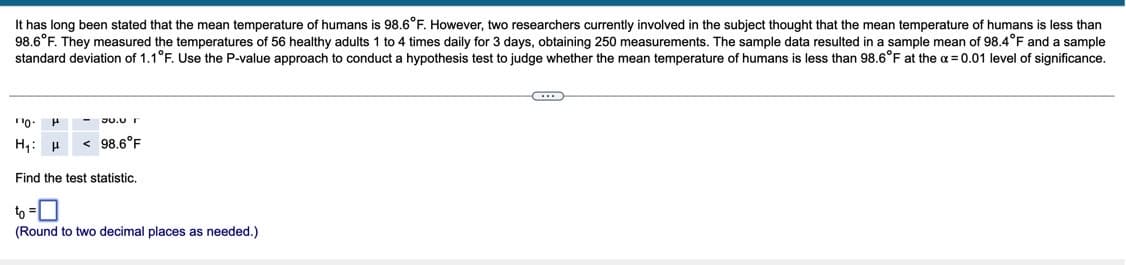 It has long been stated that the mean temperature of humans is 98.6°F. However, two researchers currently involved in the subject thought that the mean temperature of humans is less than
98.6°F. They measured the temperatures of 56 healthy adults 1 to 4 times daily for 3 days, obtaining 250 measurements. The sample data resulted in a sample mean of 98.4°F and a sample
standard deviation of 1.1°F. Use the P-value approach to conduct a hypothesis test to judge whether the mean temperature of humans
less than 98.6°F at the a = 0.01 level of significance.
JU.0 I
H,: H
< 98.6°F
Find the test statistic.
to =0
(Round to two decimal places as needed.)
