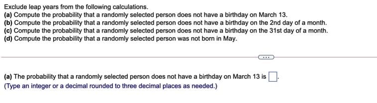 Exclude leap years from the following calculations.
(a) Compute the probability that a randomly selected person does not have a birthday on March 13.
(b) Compute the probability that a randomly selected person does not have a birthday on the 2nd day of a month.
(c) Compute the probability that a randomly selected person does not have a birthday on the 31st day of a month.
(d) Compute the probability that a randomly selected person was not born in May.
(a) The probability that a randomly selected person does not have a birthday on March 13 is.
(Type an integer or a decimal rounded to three decimal places as needed.)
