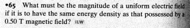 •65 What must be the magnitude of a uniform electric field
if it is to have the same energy density as that possessed by a
0.50 T magnetic field? Lw
