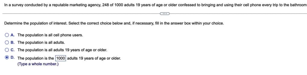 In a survey conducted by a reputable marketing agency, 248 of 1000 adults 19 years of age or older confessed to bringing and using their cell phone every trip to the bathroom
Determine the population of interest. Select the correct choice below and, if necessary, fill in the answer box within your choice.
O A. The population is all cell phone users.
O B. The population is all adults.
O c. The population is all adults 19 years of age or older.
O D. The population is the 1000 adults 19 years of age or older.
(Type a whole number.)
