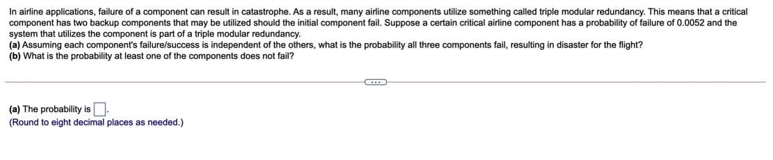 In airline applications, failure of a component can result in catastrophe. As a result, many airline components utilize something called triple modular redundancy. This means that a critical
component has two backup components that may be utilized should the initial component fail. Suppose a certain critical airline component has a probability of failure of 0.0052 and the
system that utilizes the component is part of
(a) Assuming each component's failure/success is independent of the others, what is the probability all three components fail, resulting in disaster for the flight?
(b) What is the probability
triple modular redundancy.
least one of the components does not fail?
(a) The probability is.
(Round to eight decimal places as needed.)
