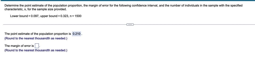 Determine the point estimate of the population proportion, the margin of error for the following confidence interval, and the number of individuals in the sample with the specified
characteristic, x, for the sample size provided.
Lower bound = 0.097, upper bound = 0.323, n= 1500
The point estimate of the population proportion is 0.210.
(Round to the nearest thousandth as needed.)
The margin of error is.
(Round to the nearest thousandth as needed.)
