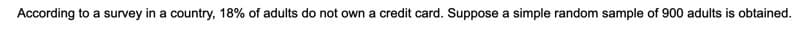 According to a survey in a country, 18% of adults do not own a credit card. Suppose a simple random sample of 900 adults is obtained.
