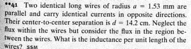 **41 Two identical long wires of radius a = 1.53 mm are
parallel and carry identical currents in opposite directions.
Their center-to-center separation is d = 14.2 cm. Neglect the
flux within the wires but consider the flux in the region be-
tween the wires. What is the inductance per unit length of the
wiręs? sSM
