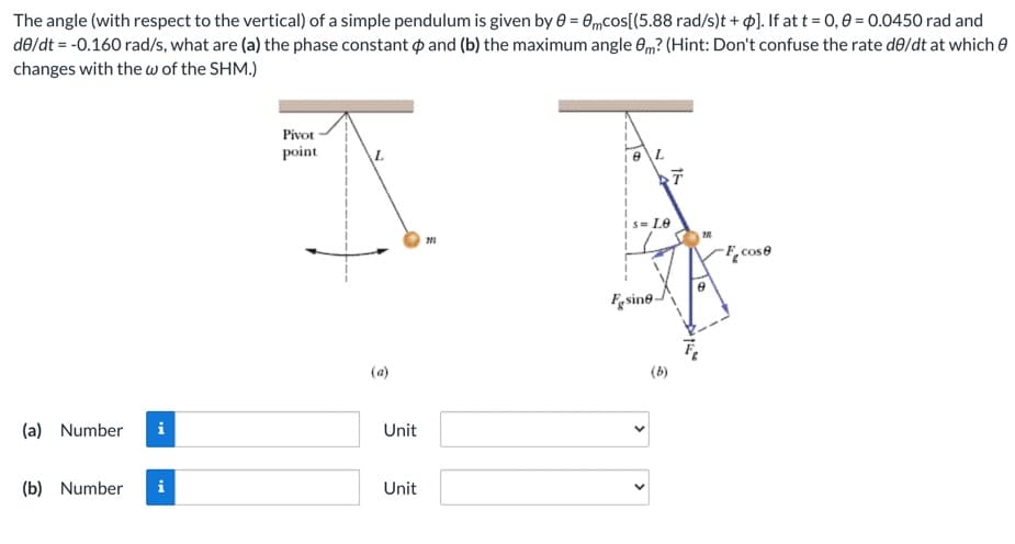 The angle (with respect to the vertical) of a simple pendulum is given by e = 0mcos[(5.88 rad/s)t + $]. If at t = 0,0 = 0.0450 rad and
de/dt = -0.160 rad/s, what are (a) the phase constant p and (b) the maximum angle em? (Hint: Don't confuse the rate de/dt at which e
changes with the w of the SHM.)
Pivot
point
L.
e\L
S= Le
F, cose
Fesine-
(a)
(b)
(a) Number
i
Unit
(b) Number
Unit
>
