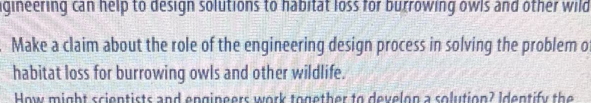 igineering can help to design solutions to habitat loss for burrowing owls and other wild
Make a claim about the role of the engineering design process in solving the problem of
habitat loss for burrowing owls and other wildlife.
How might scientists and engineers work together to develon a solution? Identify the