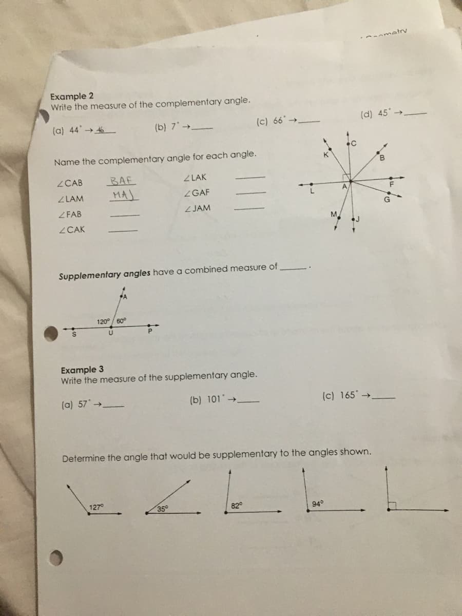 -omatrv
Example 2
Write the measure of the complementary angle.
(a) 44 → 6
(b) 7→_
(c) 66 →
(d) 45
Name the complementary angle for each angle.
B
ZCAB
BAF
Z LAK
ZLAM
MAJ
ZGAF
ZFAB
ZJAM
ZCAK
Supplementary angles have a combined measure of
120° / 60°
Example 3
Write the measure of the supplementary angle.
(a) 57 →
(b) 101 →
(c) 165 →
Determine the angle that would be supplementary to the angles shown.
127°
35°
82°
94°
