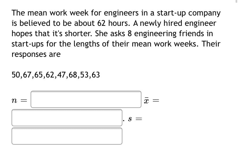 The mean work week for engineers in a start-up company
is believed to be about 62 hours. A newly hired engineer
hopes that it's shorter. She asks 8 engineering friends in
start-ups for the lengths of their mean work weeks. Their
responses are
50,67,65,62,47,68,53,63
= u
S =
18
