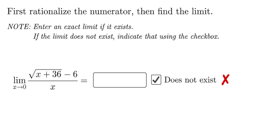 First rationalize the numerator, then find the limit.
NOTE: Enter an exact limit if it exists.
lim
x→0
If the limit does not exist, indicate that using the checkbox.
x+36-6
X
Does not exist X