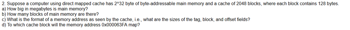 2. Suppose a computer using direct mapped cache has 2^32 byte of byte-addressable main memory and a cache of 2048 blocks, where each block contains 128 bytes.
a) How big in megabytes is main memory?
b) How many blocks of main memory are there?
c) What is the format of a memory address as seen by the cache, i.e., what are the sizes of the tag, block, and offset fields?
d) To which cache block will the memory address 0x000063FA map?