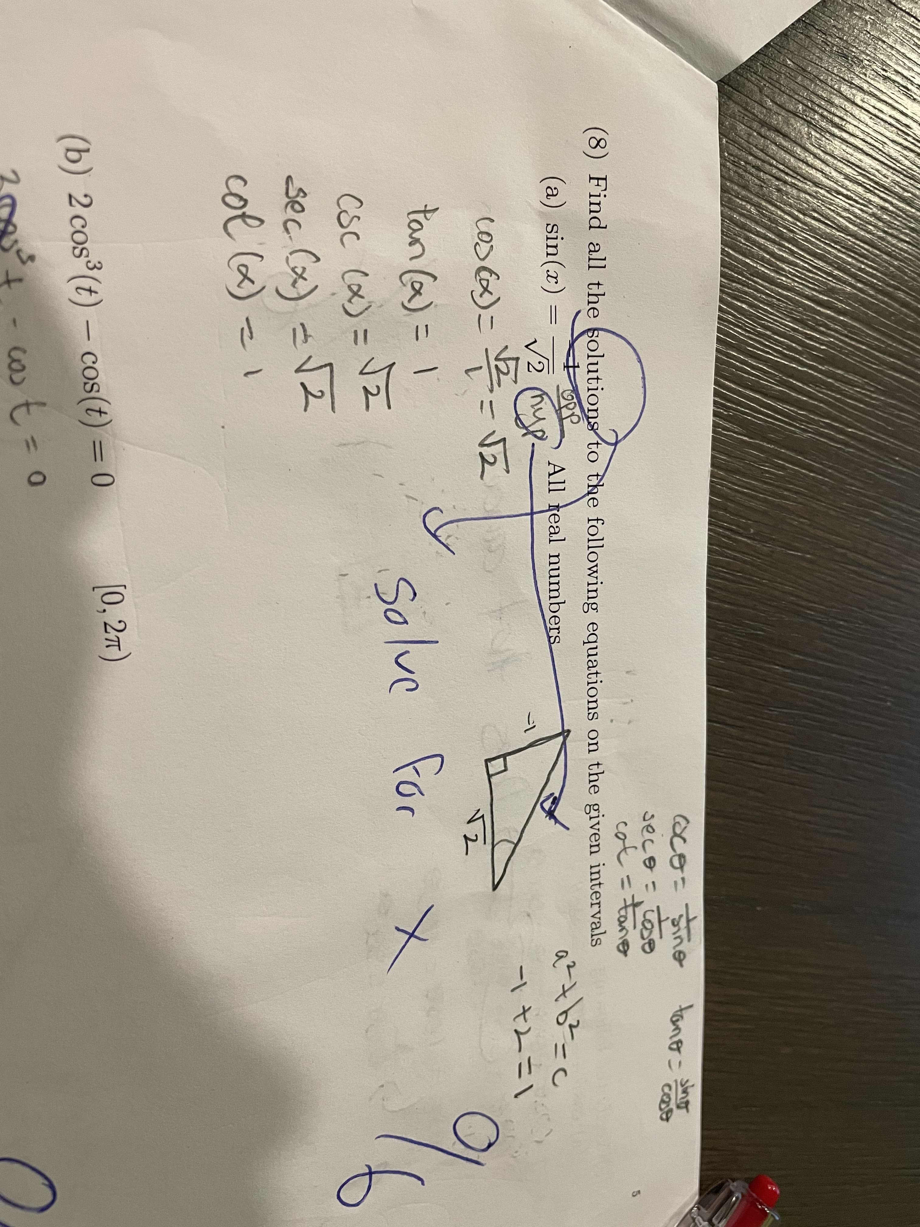 oco=Sine
secoこ
cot =tano
tano-o
(8) Find all the solutioms to the following equations on the given intervals
(a) sin(x)
All real numbers
V2 (hup
ー1
cos x)= 2-V2
-\ tムニ
tan (a)= 1
131
Solve for
CSC (x)=V2
sec Cx) <VZ
col 6) =I
(b) 2 cos (t) – cos(t) = 0
[0, 27)
t.
cost%3D0
