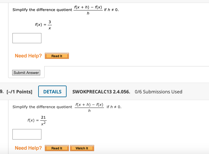 f(x + h) – f(x)
Simplify the difference quotient
if h + 0.
3
f(x)
Need Help?
Read It
Submit Answer
9. [-/1 Points]
DETAILS
SWOKPRECALC13 2.4.056. 0/6 Submissions Used
f(x + h) – f(x)
Simplify the difference quotient
if h + 0.
h
21
f(x)
Need Help?
Watch It
Read It
