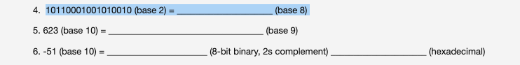 4. 10110001001010010 (base 2) =
(base 8)
5. 623 (base 10) =
(base 9)
6. -51 (base 10) =
(8-bit binary, 2s complement)
(hexadecimal)
%3D
