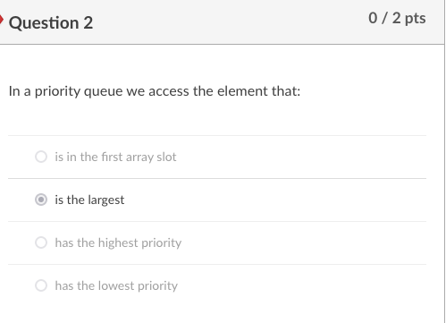 • Question 2
0/ 2 pts
In a priority queue we access the element that:
O is in the first array slot
is the largest
has the highest priority
has the lowest priority
