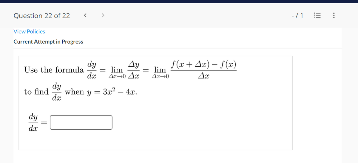 Question 22 of 22
View Policies
Current Attempt in Progress
Use the formula
dy
dx
dy
dx
dy
dx
to find when y =
Ay
lim
Ax-0 Ax
3x² - 4x.
lim
Ax→0
ƒ(x + Ax) − f (x)
Ax
-/1 =