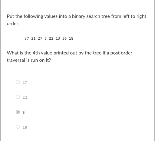 Put the following values into a binary search tree from left to right
order:
37 21 27 5 22 13 36 18
What is the 4th value printed out by the tree if a post order
traversal is run on it?
27
22
18
