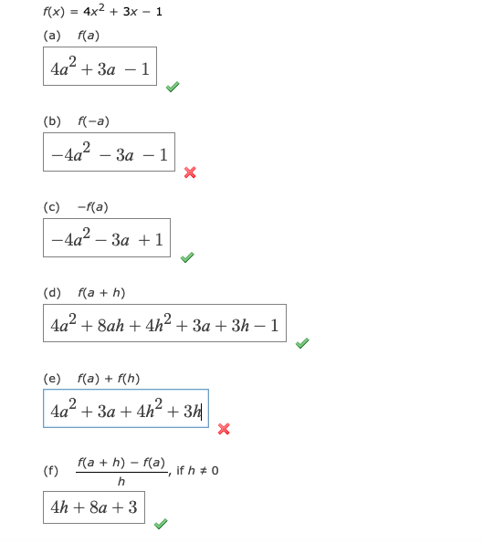 f(x) = 4x2 + 3x – 1
(a) f(a)
+ 3a
1
-
(b) f(-a)
-4a
- За — 1
(c)
-f(a)
- 4а? - За + 1
(d) f(a + h)
4a2 + 8ah + 4h² + 3a + 3h – 1
(e) f(a) + f(h)
4a?
+ За + 4h- + ЗИ
f(a + h) – f(a) if h + 0
(f)
h
4h + 8a + 3
