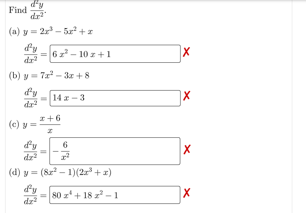 ďd'y
dx²
(a) y = 2x³ — 5x² + x
d²y
dx²
(b) y = 7x² – 3x +8
d²y
dx²
Find
(c) y
=
=
6x²10 x +1
14 x
x + 6
X
3
d²y
6
dx²
x²
(d) y = (8x² − 1) (2x³ + x)
d'y 80 x¹ + 18 x² 1
dx²
X
X
X
X