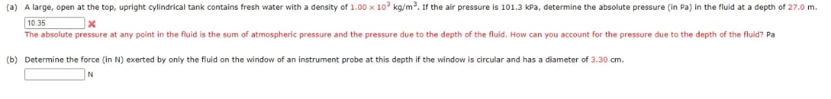 (a) A large, open at the top, upright cylindrical tank contains fresh water with a density of 1.00 x 10° kg/m. If the air pressure is 101.3 kPa, determine the absolute pressure (in Pa) in the fluid at a depth of 27.0 m.
10.35
The absolute pressure at any point in the fluid is the sum of atmospheric pressure and the pressure due to the depth of the fluid. How can you account for the pressure due to the depth of the fluid? Pa
(b) Determine the force (in N) exerted by only the fluid on the window of an instrument probe at this depth if the window is circular and has a diameter of 3.30 cm.
