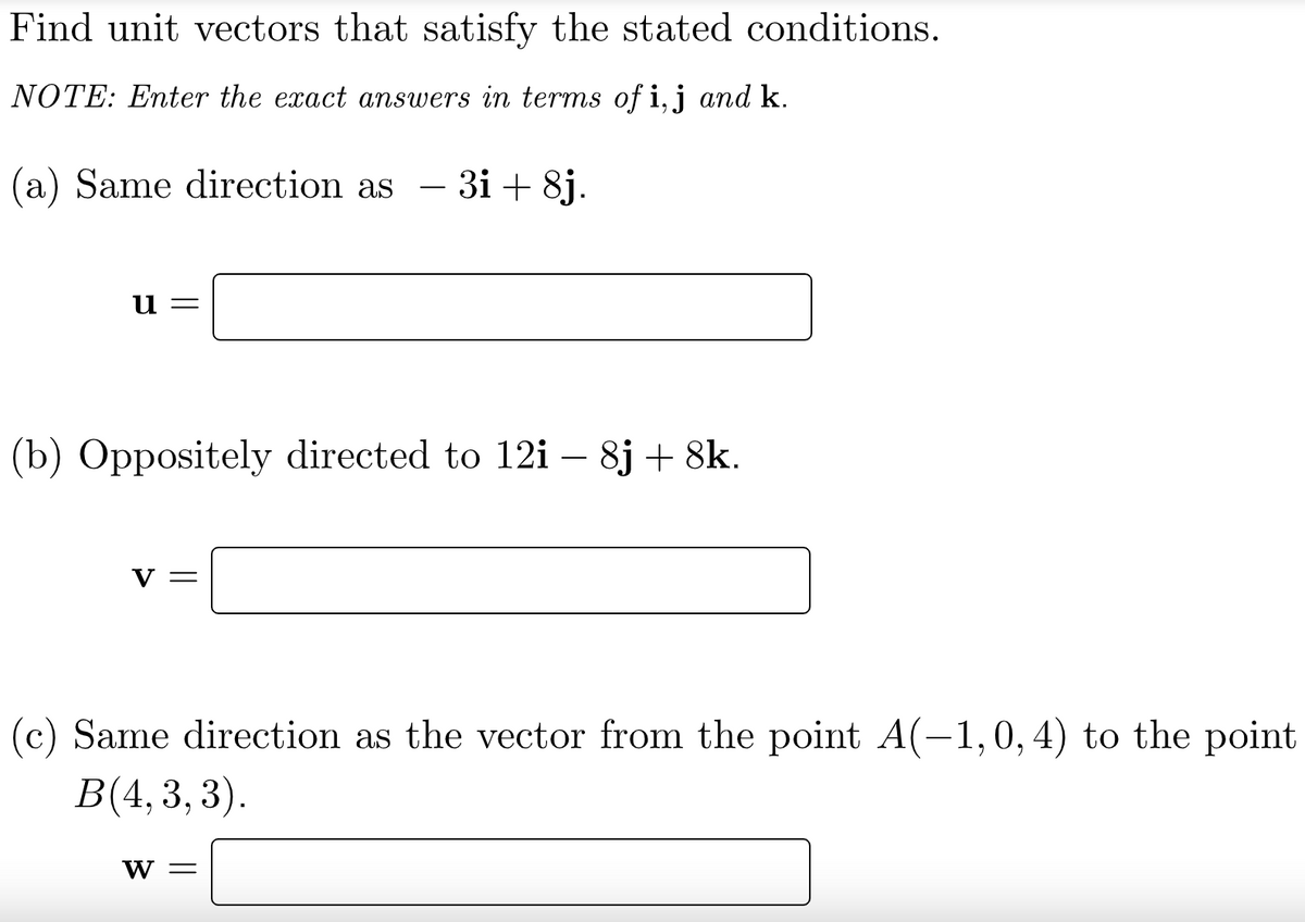 Find unit vectors that satisfy the stated conditions.
NOTE: Enter the exact answers in terms of i,j and k.
(a) Same direction as
3і + 8j.
u =
(b) Oppositely directed to 12i – 8j + 8k.
-
V =
(c) Same direction as the vector from the point A(-1,0, 4) to the point
B(4,3,
3).
W =
