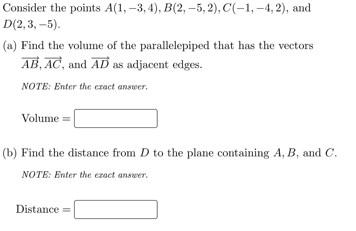 Consider the points A(1, –3, 4), B(2, –5, 2), C(-1, –4, 2), and
D(2,3, –5).
(a) Find the volume of the parallelepiped that has the vectors
AB, AC, and AD as adjacent edges.
NOTE: Enter the exact answer.
Volume =
(b) Find the distance from D to the plane containing A, B, and C.
NOTE: Enter the exact answer.
Distance =
