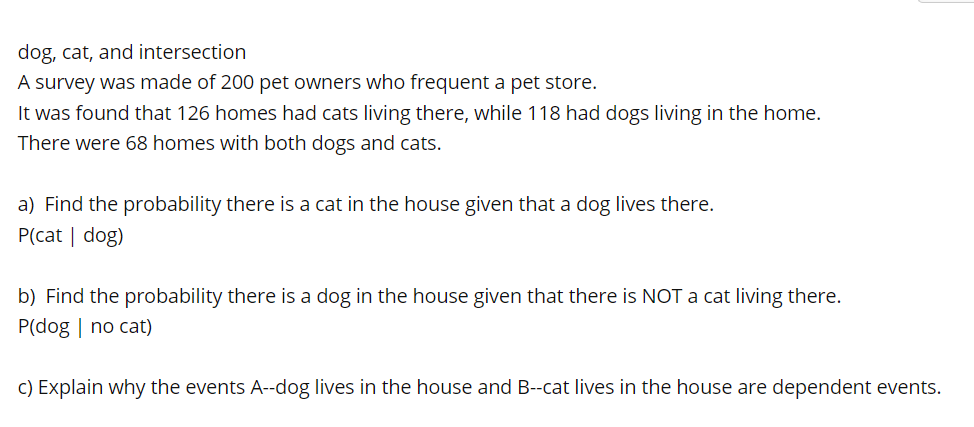 dog, cat, and intersection
A survey was made of 200 pet owners who frequent a pet store.
It was found that 126 homes had cats living there, while 118 had dogs living in the home.
There were 68 homes with both dogs and cats.
a) Find the probability there is a cat in the house given that a dog lives there.
P(cat | dog)
b) Find the probability there is a dog in the house given that there is NOT a cat living there.
P(dog | no cat)
c) Explain why the events A--dog lives in the house and B--cat lives in the house are dependent events.
