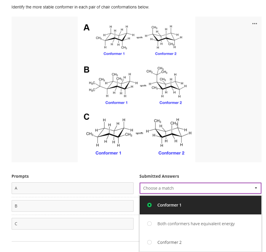 Identify the more stable conformer in each pair of chair conformations below.
A
CH3
H-
H H
H
CH2
Conformer 1
Conformer 2
В
CH
CHLČH,
CH3
CH H
CH, H
CH,
H3C
H.
H-
CH3
H,C
H
Conformer 1
Conformer 2
H
H H
H
CH
CH3
H-
CH3.
H-
H-
-CH3
H "H
Conformer 1
Conformer 2
Prompts
Submitted Answers
A
Choose a match
O Conformer 1
Both conformers have equivalent energy
O Conformer 2
B.
