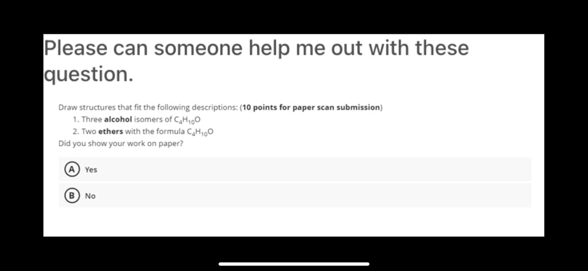 Please can someone help me out with these
question.
Draw structures that fit the following descriptions: (10 points for paper scan submission)
1. Three alcohol isomers of CH1,0
2. Two ethers with the formula C,H,00
Did you show your work on paper?
A Yes
B) No
