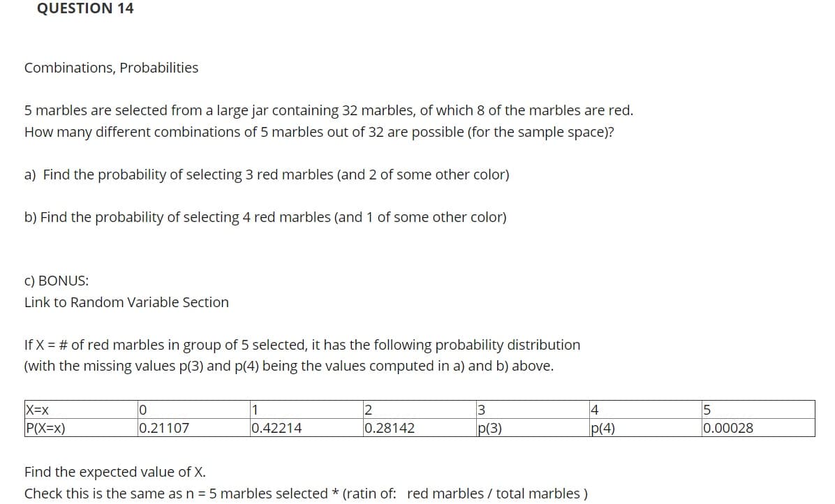 QUESTION 14
Combinations, Probabilities
5 marbles are selected from a large jar containing 32 marbles, of which 8 of the marbles are red.
How many different combinations of 5 marbles out of 32 are possible (for the sample space)?
a) Find the probability of selecting 3 red marbles (and 2 of some other color)
b) Find the probability of selecting 4 red marbles (and 1 of some other color)
c) BONUS:
Link to Random Variable Section
If X = # of red marbles in group of 5 selected, it has the following probability distribution
(with the missing values p(3) and p(4) being the values computed in a) and b) above.
X=x
P(X=x)
4
2
0.28142
1
0.21107
0.42214
p(3)
p(4)
0.00028
Find the expected value of X.
Check this is the same as n = 5 marbles selected * (ratin of: red marbles / total marbles )
