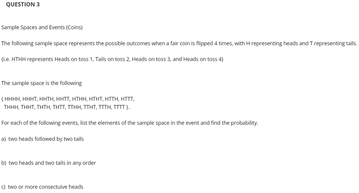 QUESTION 3
Sample Spaces and Events (Coins)
The following sample space represents the possible outcomes when a fair coin is flipped 4 times, with H representing heads and T representing tails.
{i.e. HTHH represents Heads on toss 1, Tails on toss 2, Heads on toss 3, and Heads on toss 4}
The sample space is the following
{ HHHH, HHHT, HHTH, HHTT, HTHH, HTHT, HTTH, HTTT,
THHH, Τ HT, THTH, ΤΗΤT, TTΗ Η, TΤΗΤ, ΤTΤH, TTTT.
For each of the following events, list the elements of the sample space in the event and find the probability.
a) two heads followed by two tails
b) two heads and two tails in any order
c) two or more consectuive heads
