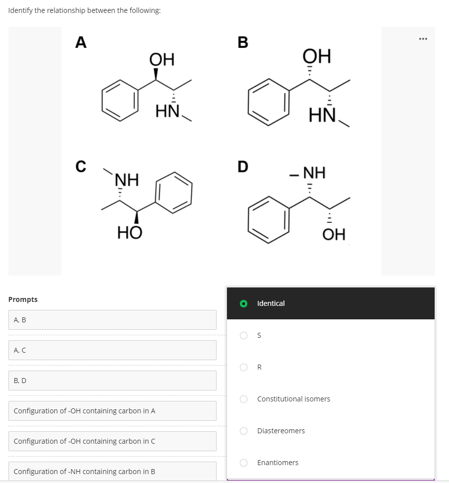 Identify the relationship between the following:
A
...
ОН
ОН
HN
HN,
D
`NH
- NH
НО
OH
Prompts
Identical
А, В
A, C
R
В, D
Constitutional isomers
Configuration of -OH containing carbon in A
Diastereomers
Configuration of -OH containing carbon in C
Enantiomers
Configuration of -NH containing carbon in B
