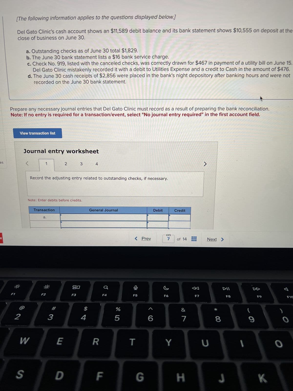 [The following information applies to the questions displayed below.]
Del Gato Clinic's cash account shows an $11,589 debit balance and its bank statement shows $10,555 on deposit at the
close of business on June 30.
a. Outstanding checks as of June 30 total $1,829.
b. The June 30 bank statement lists a $16 bank service charge.
c. Check No. 919, listed with the canceled checks, was correctly drawn for $467 in payment of a utility bill on June 15.
Del Gato Clinic mistakenly recorded it with a debit to Utilities Expense and a credit to Cash in the amount of $476.
d. The June 30 cash receipts of $2,856 were placed in the bank's night depository after banking hours and were not
recorded on the June 30 bank statement.
Prepare any necessary journal entries that Del Gato Clinic must record as a result of preparing the bank reconciliation.
Note: If no entry is required for a transaction/event, select "No journal entry required" in the first account field.
View transaction list
Journal entry worksheet
es
L
1
2
3
4
N
Record the adjusting entry related to outstanding checks, if necessary.
Note: Enter debits before credits.
Transaction
a.
F1
:0:
F2
2
#
3
General Journal
Debit
Credit
80
F3
F4
$
4
%
do5
7
S
S
< Prev
7
of 14
Next >
F5
66
F6
W
E
R
T
Y
27
&
A
DII
F7
F8
U
* 8
4
F9
9
S
D
F
G
H
J
K
B
F1C
0
O