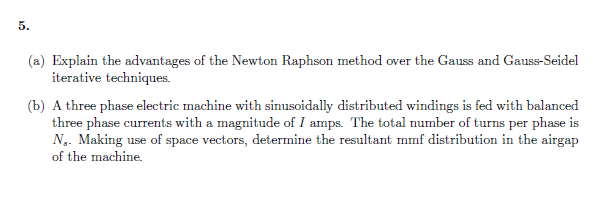 5.
(a) Explain the advantages of the Newton Raphson method over the Gauss and Gauss-Seidel
iterative techniques.
(b) A three phase electric machine with sinusoidally distributed windings is fed with balanced
three phase currents with a magnitude of I amps. The total number of turns per phase is
N. Making use of space vectors, determine the resultant mmf distribution in the airgap
of the machine.
